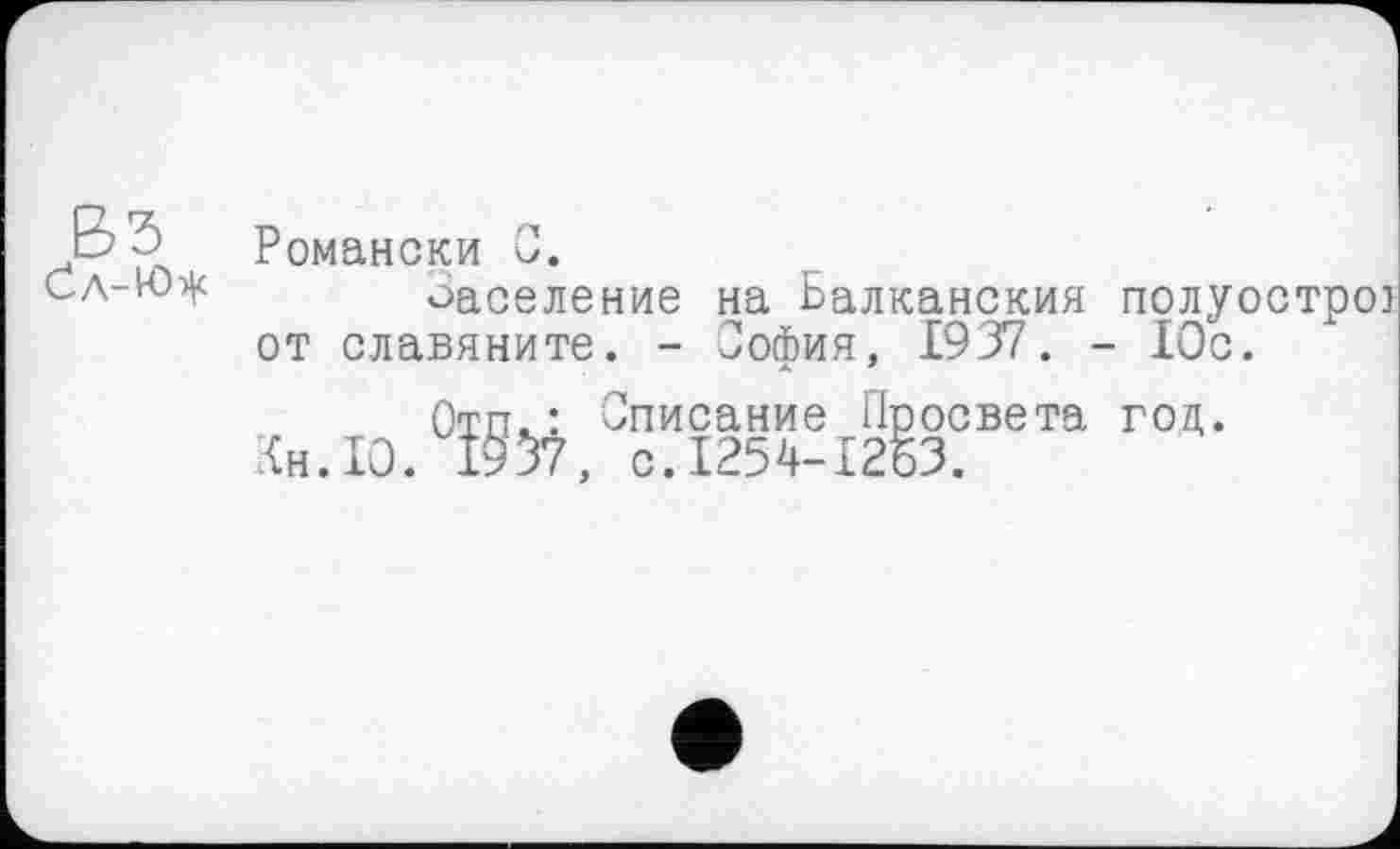 ﻿b ô Романски С.
Сл-Ю^ Заселение на Балканский полуострої от славяните. - София, 1937. - Юс.
Отп^: Списание Просвета год.
Кн. 10. 1957, с.1254-1263.